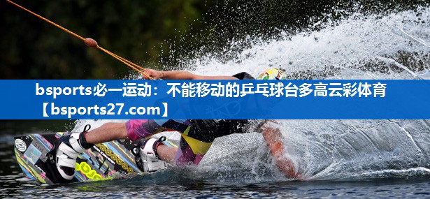 bsports必一运动：不能移动的乒乓球台多高云彩体育