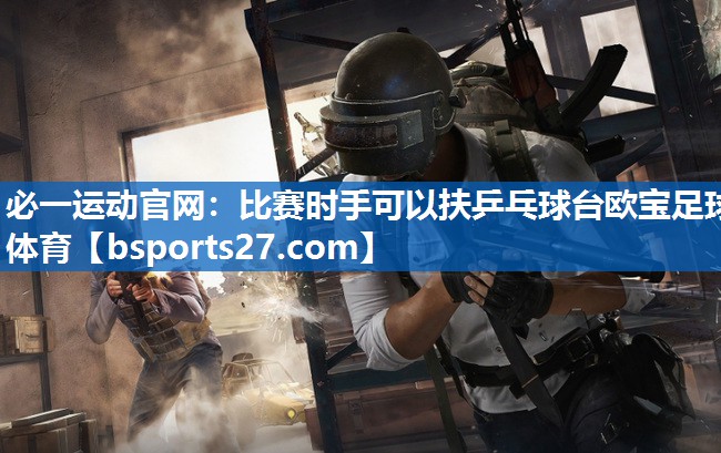 必一运动官网：比赛时手可以扶乒乓球台欧宝足球体育