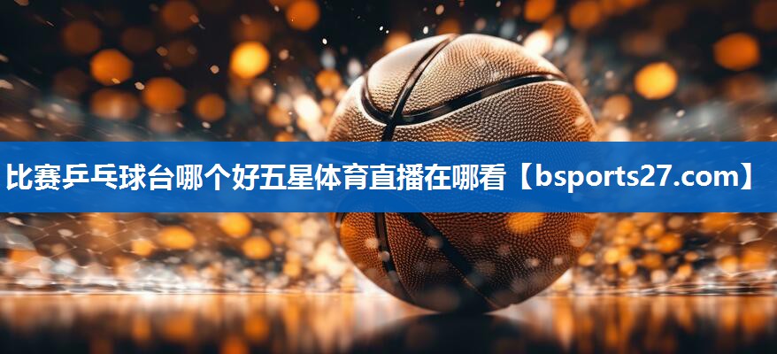 比赛乒乓球台哪个好五星体育直播在哪看