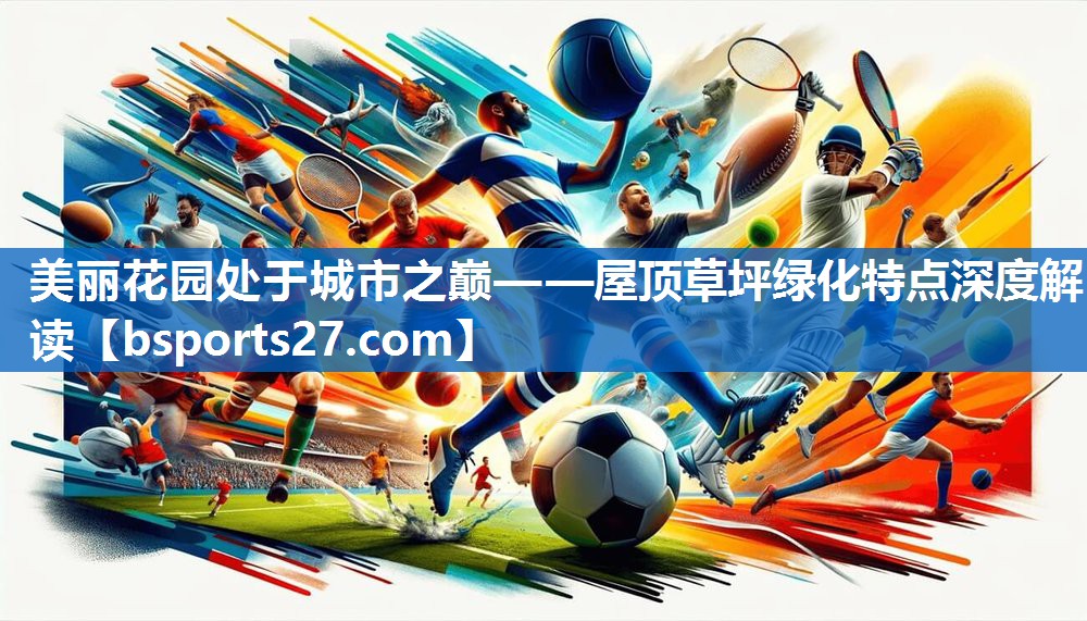 美丽花园处于城市之巅——屋顶草坪绿化特点深度解读